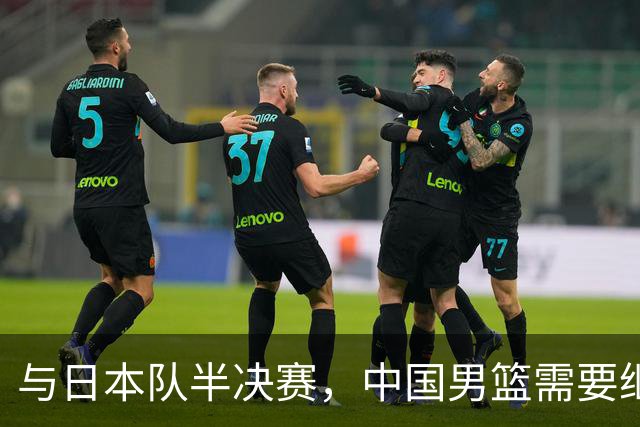 与日本队半决赛，中国男篮需要继续发挥内线优势+后场保持攻击力